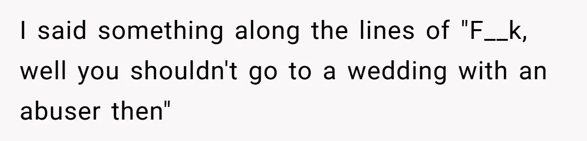I said something along the lines of "F__k, well you shouldn't go to a wedding with an abuser then"