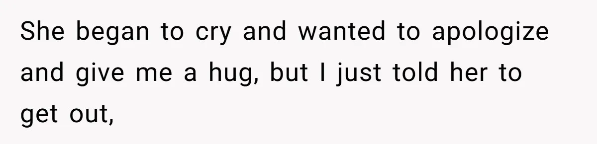 She began to cry and wanted to apologize and give me a hug, but I just told her to get out,