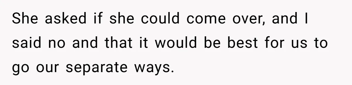 She asked if she could come over, and I said no and that it would be best for us to go our separate ways.
