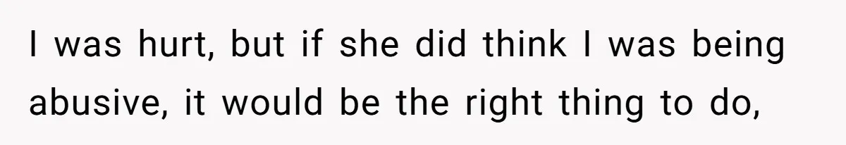 I was hurt, but if she did think I was being abusive, it would be the right thing to do,