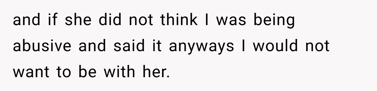 and if she did not think I was being abusive and said it anyways I would not want to be with her.