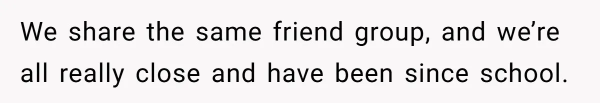 We share the same friend group, and we’re all really close and have been since school.