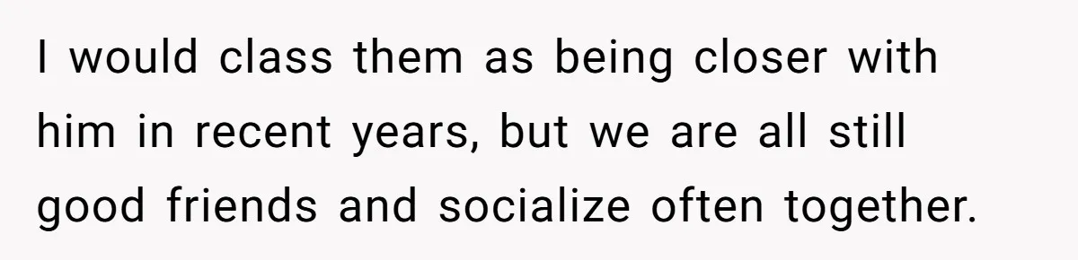 I would class them as being closer with him in recent years, but we are all still good friends and socialize often together.