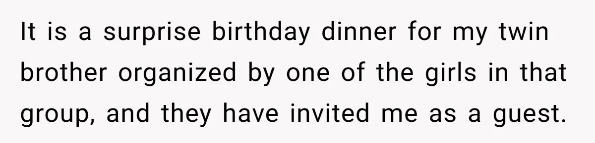It is a surprise birthday dinner for my twin brother organized by one of the girls in that group, and they have invited me as a guest.