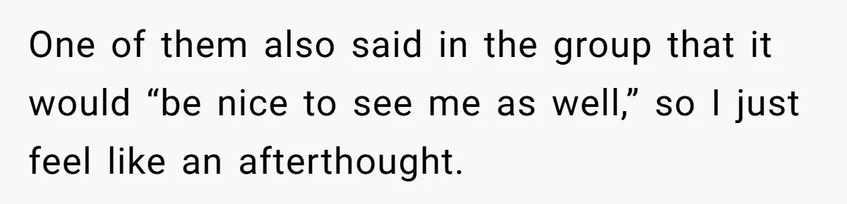 One of them also said in the group that it would “be nice to see me as well,” so I just feel like an afterthought.