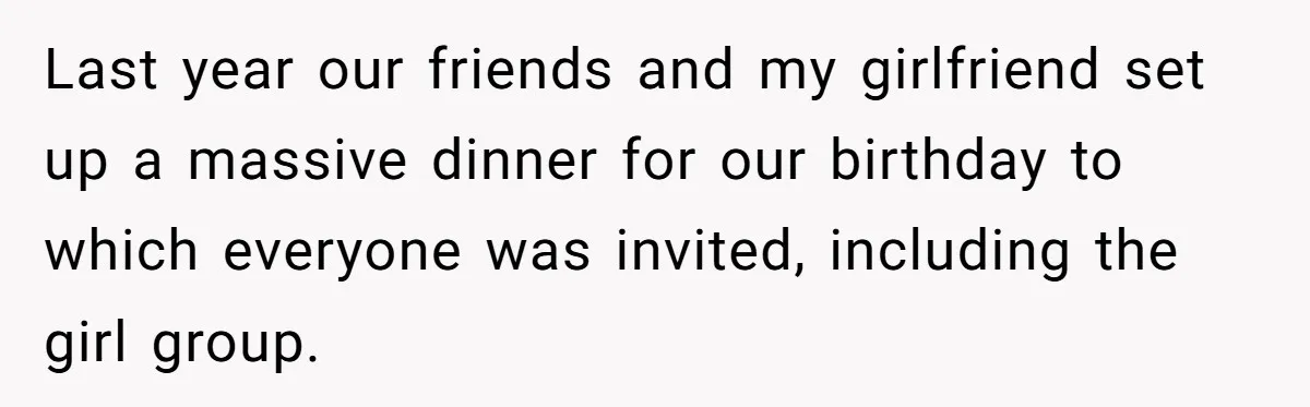 Last year our friends and my girlfriend set up a massive dinner for our birthday to which everyone was invited, including the girl group.