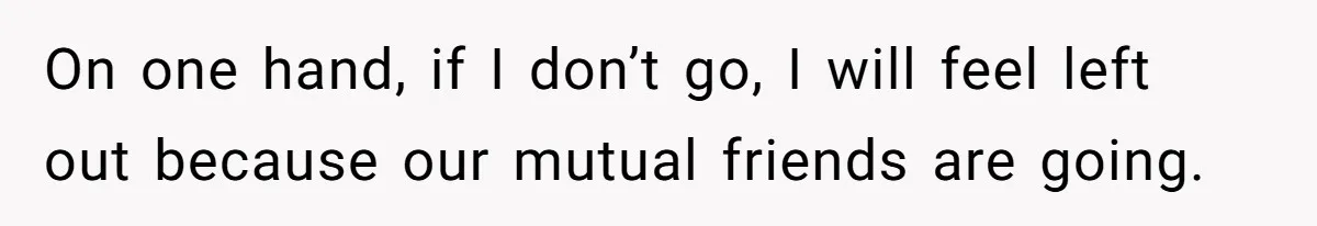 On one hand, if I don’t go, I will feel left out because our mutual friends are going.