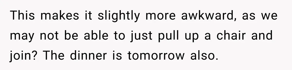 This makes it slightly more awkward, as we may not be able to just pull up a chair and join? The dinner is tomorrow also.