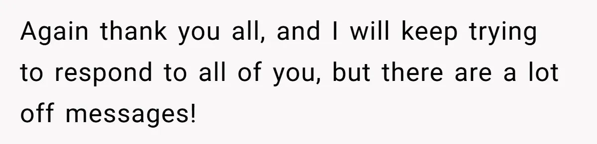 Again thank you all, and I will keep trying to respond to all of you, but there are a lot off messages!
