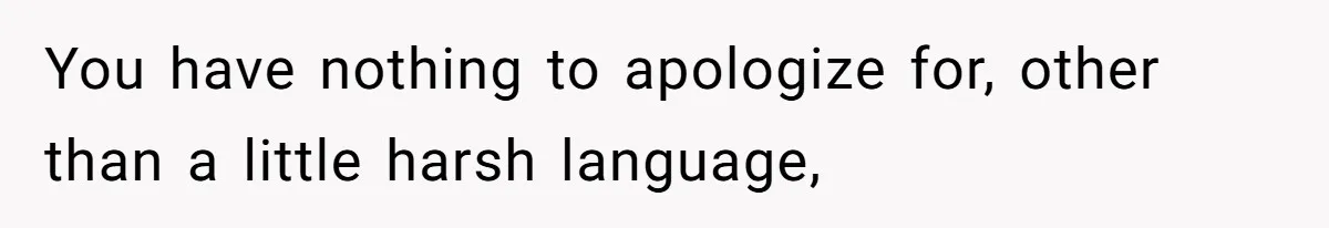 You have nothing to apologize for, other than a little harsh language,
