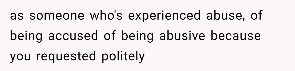 as someone who's experienced abuse, of being accused of being abusive because you requested politely