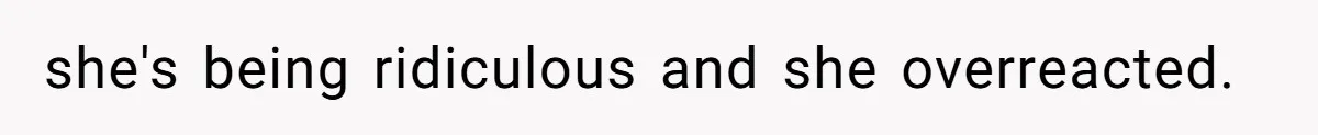 she's being ridiculous and she overreacted.