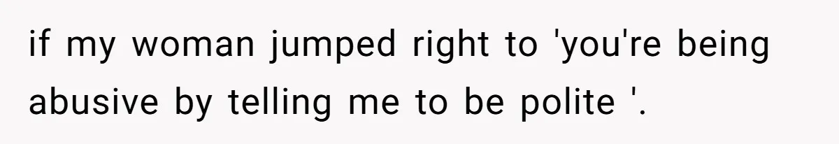 if my woman jumped right to 'you're being abusive by telling me to be polite '.