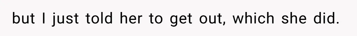 but I just told her to get out, which she did.