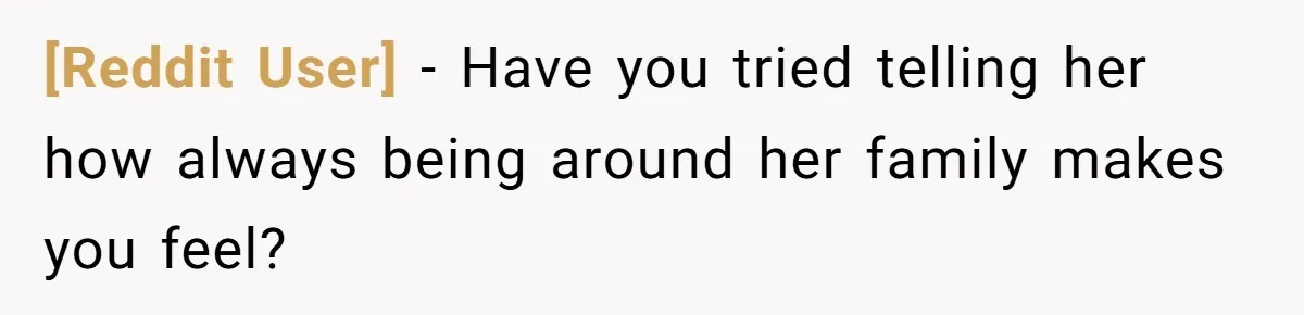 [Reddit User] − Have you tried telling her how always being around her family makes you feel?