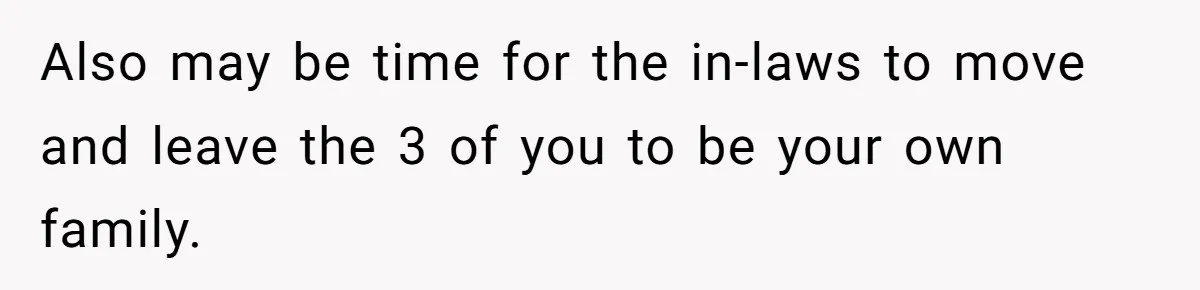 Also may be time for the in-laws to move and leave the 3 of you to be your own family.