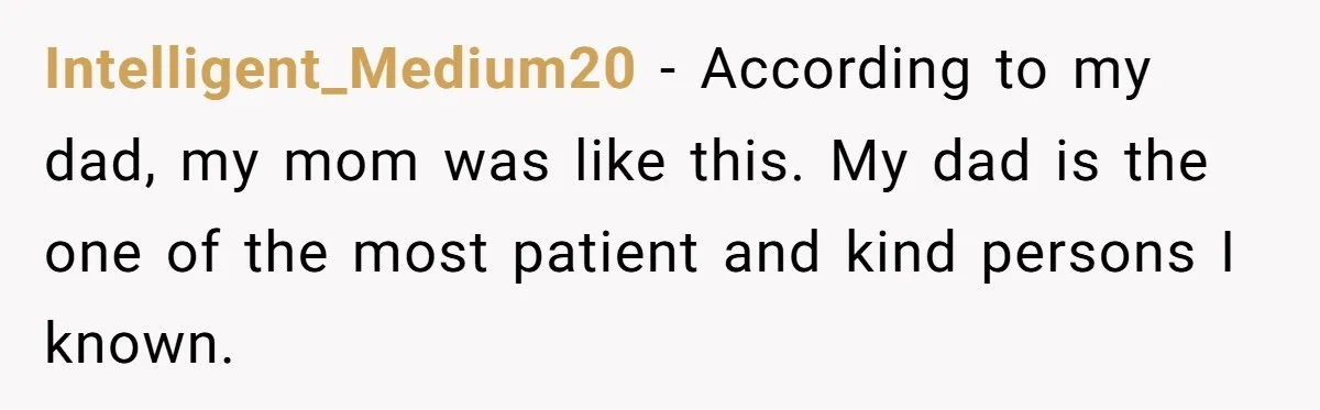 Intelligent_Medium20 − According to my dad, my mom was like this. My dad is the one of the most patient and kind persons I known.
