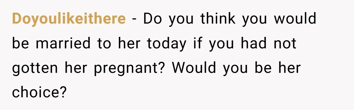 Doyoulikeithere − Do you think you would be married to her today if you had not gotten her pregnant? Would you be her choice?