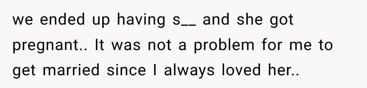 we ended up having s__ and she got pregnant.. It was not a problem for me to get married since I always loved her..