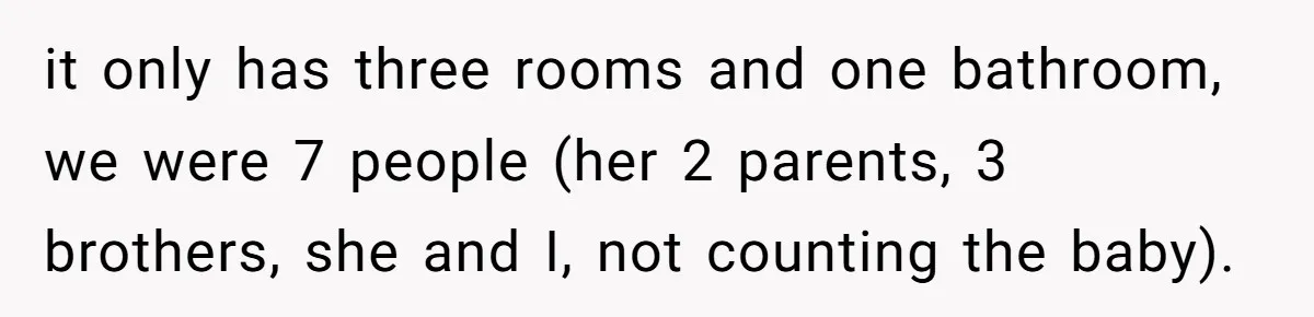 it only has three rooms and one bathroom, we were 7 people (her 2 parents, 3 brothers, she and I, not counting the baby).