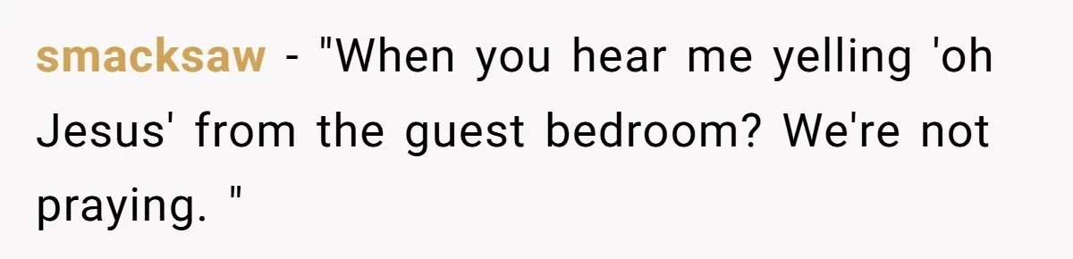 smacksaw − "When you hear me yelling 'oh Jesus' from the guest bedroom? We're not praying. "