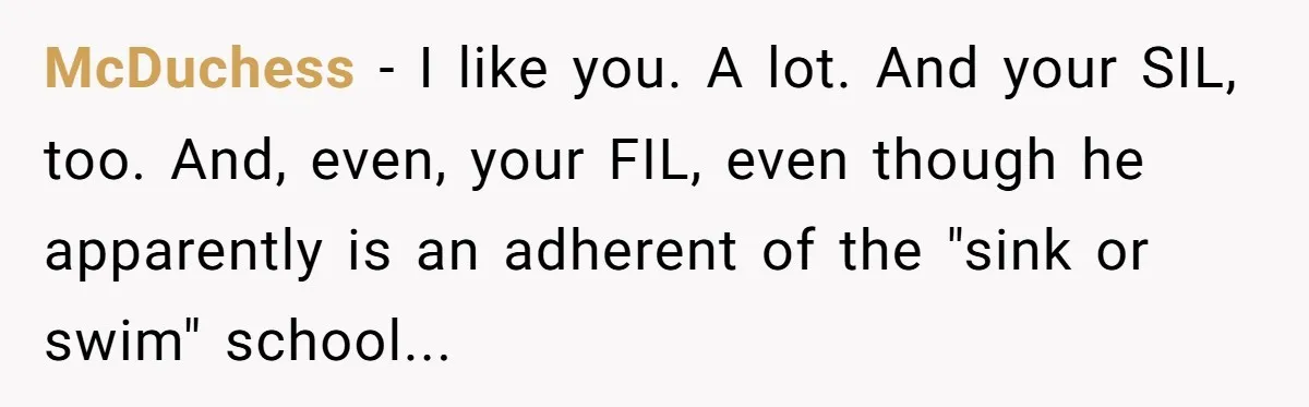 McDuchess − I like you. A lot. And your SIL, too. And, even, your FIL, even though he apparently is an adherent of the "sink or swim" school...