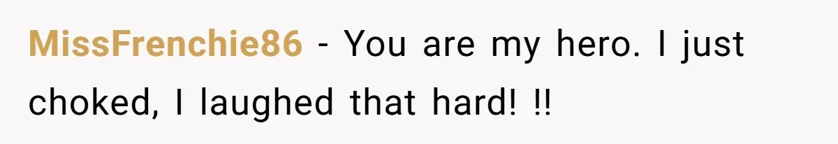 MissFrenchie86 − You are my hero. I just choked, I laughed that hard! !!