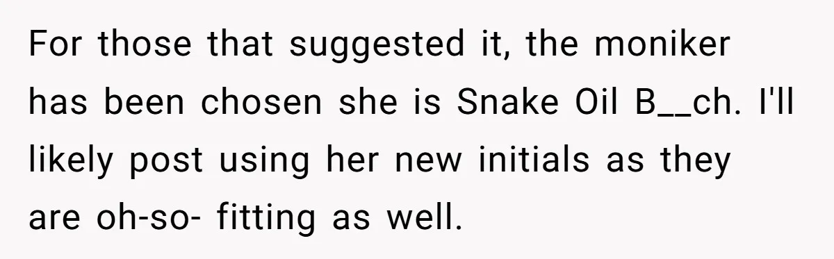 For those that suggested it, the moniker has been chosen she is Snake Oil B__ch. I'll likely post using her new initials as they are oh-so- fitting as well.