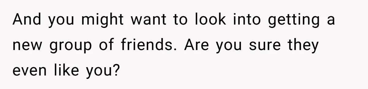 And you might want to look into getting a new group of friends. Are you sure they even like you?