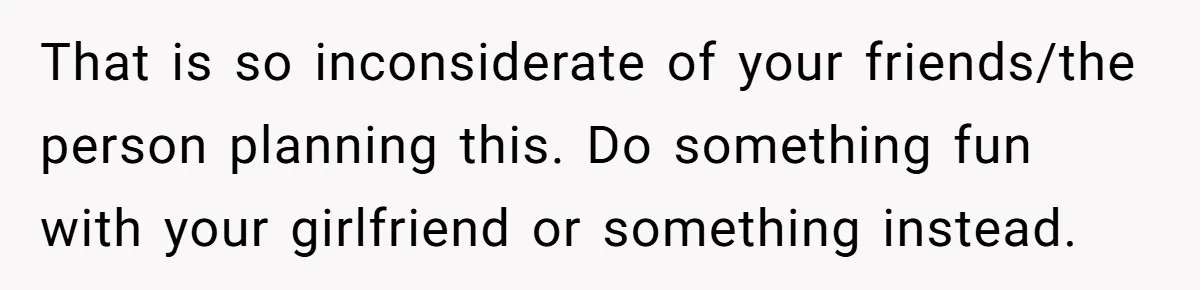 That is so inconsiderate of your friends/the person planning this. Do something fun with your girlfriend or something instead.