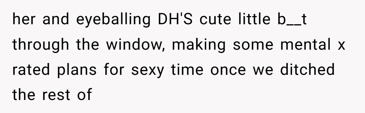 her and eyeballing DH'S cute little b__t through the window, making some mental x rated plans for sexy time once we ditched the rest of