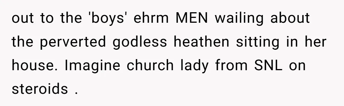 out to the 'boys' ehrm MEN wailing about the perverted godless heathen sitting in her house. Imagine church lady from SNL on steroids .