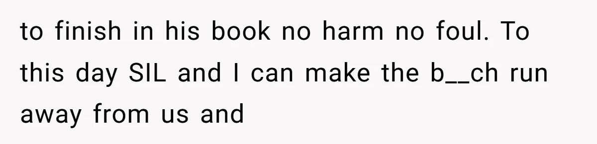 to finish in his book no harm no foul. To this day SIL and I can make the b__ch run away from us and