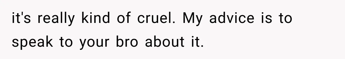 it's really kind of cruel. My advice is to speak to your bro about it.