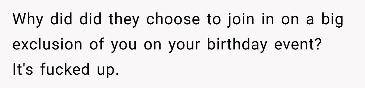 Why did did they choose to join in on a big exclusion of you on your birthday event? It's fucked up.