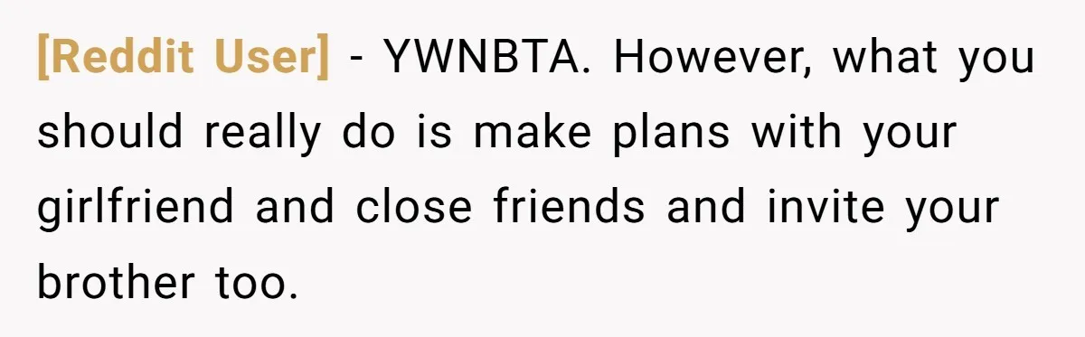 [Reddit User] − YWNBTA. However, what you should really do is make plans with your girlfriend and close friends and invite your brother too.