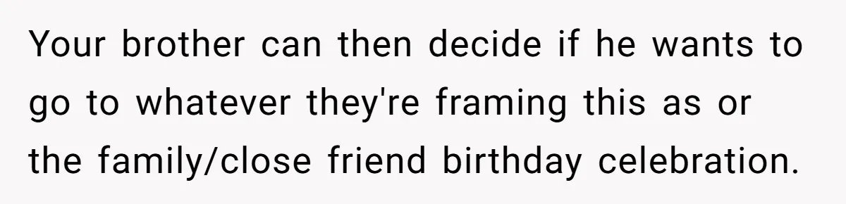 Your brother can then decide if he wants to go to whatever they're framing this as or the family/close friend birthday celebration.