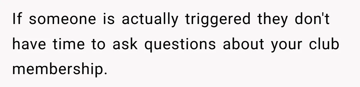 If someone is actually triggered they don't have time to ask questions about your club membership.