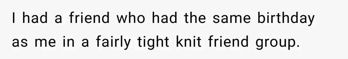 I had a friend who had the same birthday as me in a fairly tight knit friend group.