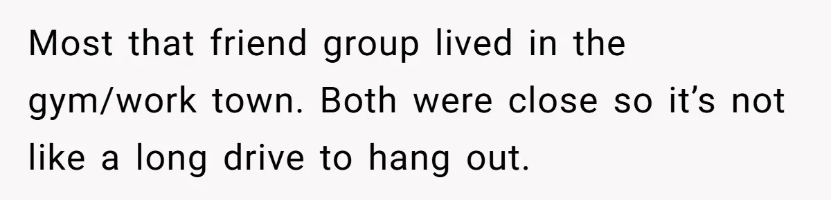 Most that friend group lived in the gym/work town. Both were close so it’s not like a long drive to hang out.