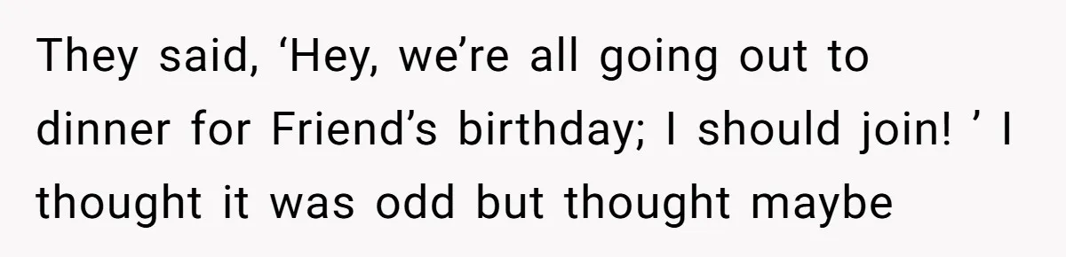 They said, ‘Hey, we’re all going out to dinner for Friend’s birthday; I should join! ’ I thought it was odd but thought maybe