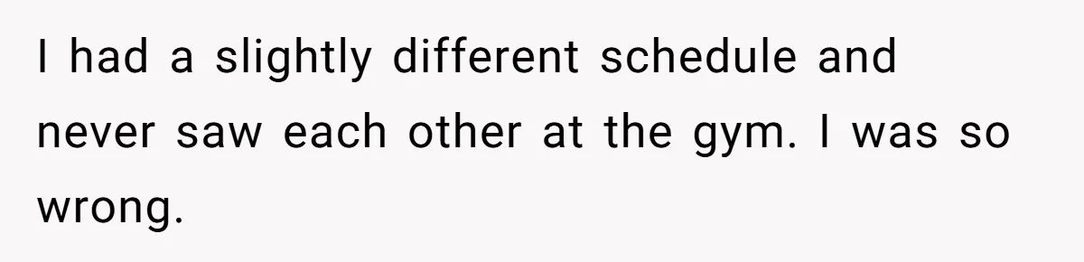 I had a slightly different schedule and never saw each other at the gym. I was so wrong.