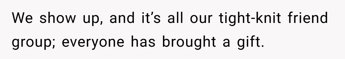 We show up, and it’s all our tight-knit friend group; everyone has brought a gift.