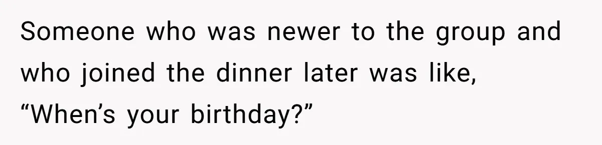 Someone who was newer to the group and who joined the dinner later was like, “When’s your birthday?”