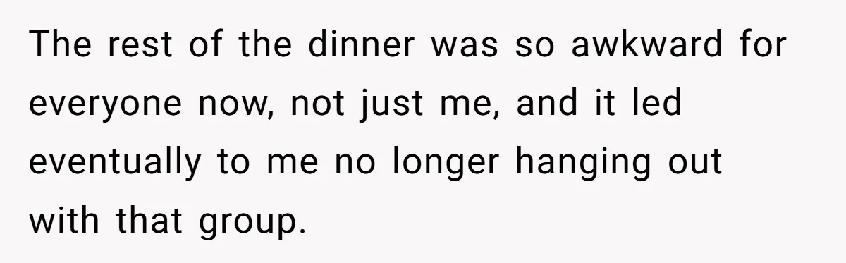 The rest of the dinner was so awkward for everyone now, not just me, and it led eventually to me no longer hanging out with that group.