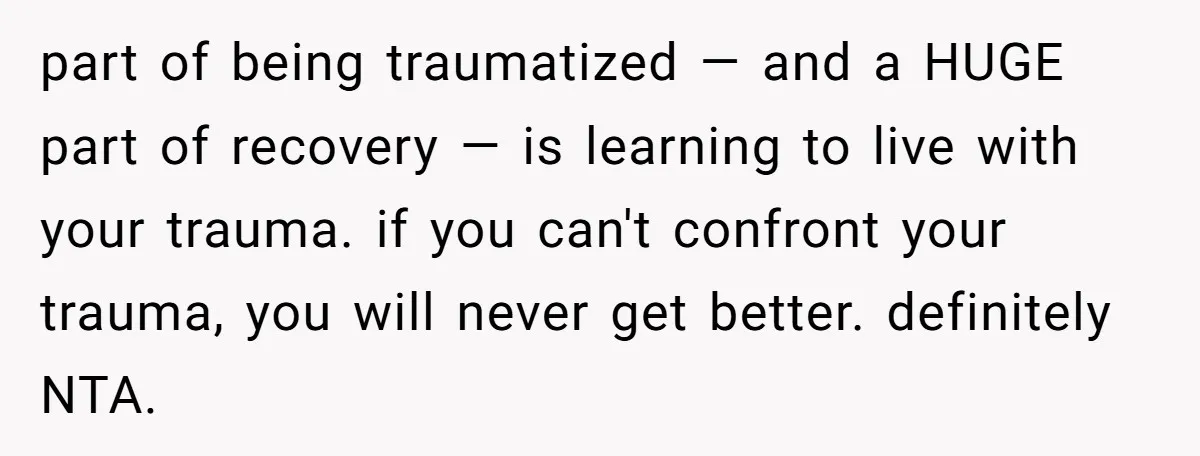 part of being traumatized — and a HUGE part of recovery — is learning to live with your trauma. if you can't confront your trauma, you will never get better....