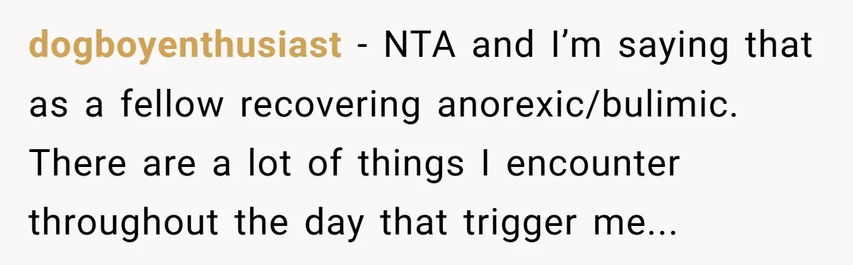 dogboyenthusiast − NTA and I’m saying that as a fellow recovering anorexic/bulimic. There are a lot of things I encounter throughout the day that trigger me...