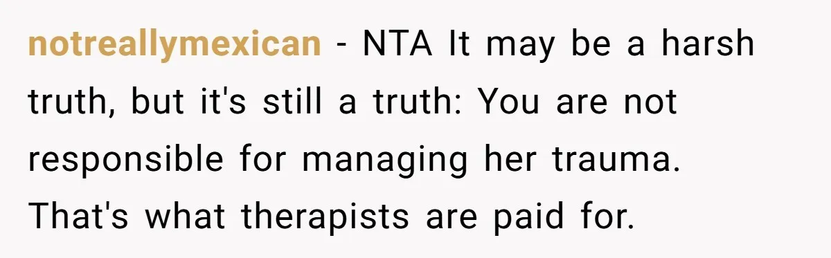 notreallymexican − NTA It may be a harsh truth, but it's still a truth: You are not responsible for managing her trauma. That's what therapists are paid for.