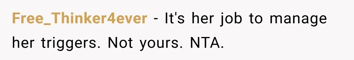 Free_Thinker4ever − It's her job to manage her triggers. Not yours. NTA.