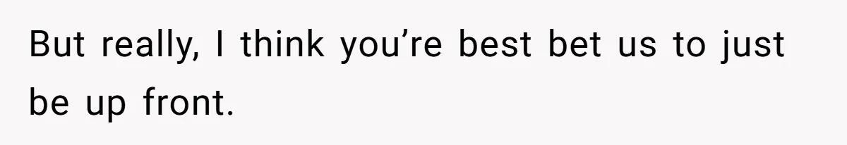 But really, I think you’re best bet us to just be up front.